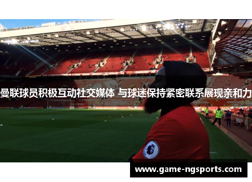 曼联球员积极互动社交媒体 与球迷保持紧密联系展现亲和力